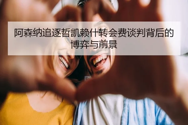 阿森纳追逐哲凯赖什转会费谈判背后的博弈与前景