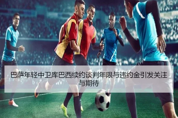 巴萨年轻中卫库巴西续约谈判年限与违约金引发关注与期待