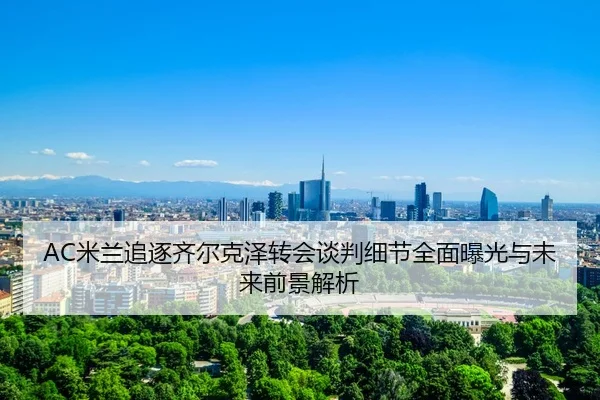 AC米兰追逐齐尔克泽转会谈判细节全面曝光与未来前景解析