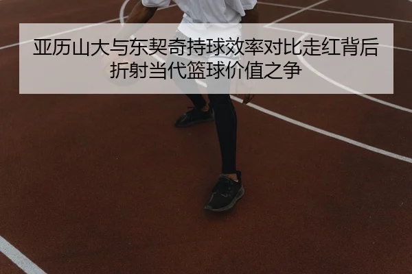 亚历山大与东契奇持球效率对比走红背后折射当代篮球价值之争
